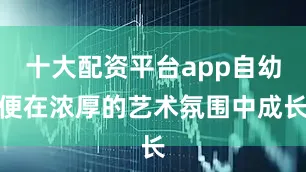 十大配资平台app自幼便在浓厚的艺术氛围中成长