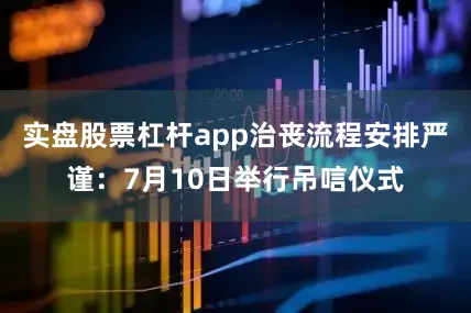 实盘股票杠杆app治丧流程安排严谨：7月10日举行吊唁仪式