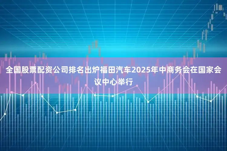 全国股票配资公司排名出炉福田汽车2025年中商务会在国家会议中心举行